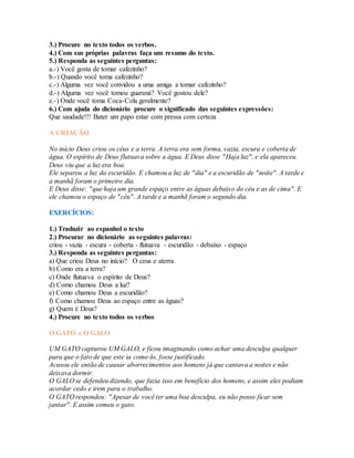 3.) Procure no texto todos os verbos. 
4.) Com sus próprias palavras faça um resumo do texto. 
5.) Responda as seguintes perguntas: 
a.-) Você gosta de tomar cafezinho? 
b.-) Quando você toma cafezinho? 
c.-) Alguma vez você convidou a uma amiga a tomar cafezinho? 
d.-) Alguma vez você tomou guaraná? Você gostou dele? 
e.-) Onde você toma Coca-Cola geralmente? 
6.) Com ajuda do dicionário procure o significado das seguintes expressões: 
Que saudade!!! Bater um papo estar com pressa com certeza 
A CRIAÇÃO 
No início Deus criou os céus e a terra. A terra era sem forma, vazia, escura e coberta de 
água. O espírito de Deus flutuava sobre a água. E Deus disse "Haja luz", e ela apareceu. 
Deus viu que a luz era boa. 
Ele separou a luz da escuridão. E chamou a luz de "dia" e a escuridão de "noite". A tarde e 
a manhã foram o primeiro dia. 
E Deus disse: "que haja um grande espaço entre as águas debaixo do céu e as de cima". E 
ele chamou o espaço de "céu". A tarde e a manhã foram o segundo dia. 
EXERCÍCIOS: 
1.) Traduzir ao espanhol o texto 
2.) Procurar no dicionário as seguintes palavras: 
criou - vazia - escura - coberta - flutuava - escuridão - debaixo - espaço 
3.) Responda as seguintes perguntas: 
a) Que criou Deus no início? O ceus e aterra 
b) Como era a terra? 
c) Onde flutuava o espírito de Deus? 
d) Como chamou Deus a luz? 
e) Como chamou Deus a escuridão? 
f) Como chamou Deus ao espaço entre as águas? 
g) Quem é Deus? 
4.) Procure no texto todos os verbos 
O GATO e O GALO 
UM GATO capturou UM GALO, e ficou imaginando como achar uma desculpa qualquer 
para que o fato de que este ia come-lo, fosse justificado. 
Acusou ele então de causar aborrecimentos aos homens já que cantava a noites e não 
deixava dormir. 
O GALO se defendeu dizendo, que fazia isso em benefício dos homens, e assim eles podiam 
acordar cedo e irem para o trabalho. 
O GATO respondeu: "Apesar de você ter uma boa desculpa, eu não posso ficar sem 
jantar". E assim comeu o gato. 
 