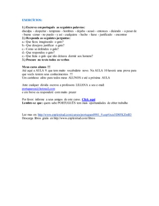 EXERCÍCIOS: 
1.) Escreva em português as seguintes palavras: 
disculpa - despertar - temprano - hombres - dejaba - acusó - entonces - diciendo - a pesar de 
- buena -cenar - no puedo - y así - cualquiera - hecho - fuese - justificado - encontrar 
2.) Responda as seguintes perguntas: 
a.- Que ficou imaginando o gato? 
b.- Que desejava justificar o gato? 
c.- Como se defendeu o galo? 
d.- Que respondeu o gato? 
e.- Que fazia o galo que não deixava dormir aos homens? 
3.) Procure no texto todos os verbos 
Meus caros alunos !!! 
Até aquí a AULA 9. que tem muito vocabulário novo. Na AULA 10 haverá uma prova para 
que vocês testem seus conhecimentos !!! 
Um carinhoso afeto para todos meus ALUNOS e até a próxima AULA 
Ante cualquer dúvida escreva a professora LILIANA a seu e-mail: 
portuguesya@hotmail.com 
e em breve eu responderé com muito prazer 
Por favor: informe a seus amigos de este curso. Click aqui 
Lembre-se que: quem sabe PORTUGUÊS tem mais oportunidades de obter trabalho 
Lee mas en: http://www.enplenitud.com/cursos/portugues0981_9.asp#ixzz3D8FKZmR3 
Descarga libros gratis en http://www.enplenitud.com/libros 
 