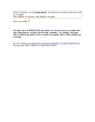 Todos los ejercicios son de autoaprendizaje, por lo que no es necesario que los envíe para 
ser corregidos. 
Para completar los ejercicios, debe imprimir esta página 
Meus caros alunos !!! 
Até aquí o curso de PORTUGUÊS nivel inicial. Se você gostou de ele você pode obter 
mais conhecimentos em forma ágil, divertida e dinâmica. Um carinhoso afeto para 
todos e lembrem que podem escrever a professora quando quiser, Muito obrigada por 
seu tempo. 
Lee mas en: http://www.enplenitud.com/cursos/portugues0015_10.asp#ixzz3D8G7KAxA 
Descarga libros gratis en http://www.enplenitud.com/libros 
