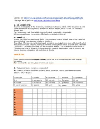 Lee mas en: http://www.enplenitud.com/Cursos/portugues0234_2b.asp#ixzz2zuLD8E5z 
Descarga libros gratis en http://www.enplenitud.com/libros 
1.- NO AEROPORTO: 
Estamos no aeroporto de Rio de Janeiro, Gostamos muito desta cidade. O Rio de Janeiro é uma 
cidade bonita com muitas praias e montanhas. Nossos amigos, Paula e Luísa, são cariocas e 
moram aquí. 
Ele é engenheiro e ela é secretária de uma firma de importação e exportação. 
Nós somos paulistas e moramos em São Paulo, uma cidade industrial 
2.- BRASÍLIA 
Brasília é a Capital do Brasil desde 1960. Está situada no coração do país para tornar a sede do 
governo federal mas acessível a todos os brasileiro. 
Esta cidade é famosa no mundo inteiro pelo seu plano e, principalmente pelo estilo inconfundível 
de suas construções . O plano piloto que orienta a construção da cidade foi criado pelo urbanista 
Lúcio Costa.. Os prédios principais, na Praça dos três Poderes, são o cartão postal da cidade: o 
Congresso Nacional, o Supremo Tribunal Federal e o Palacio da Alvorada, sede do governo. As 
colunas leves de este palácio são o símbolo de Brasília 
EXERCÍCIOS: 
Todos los ejercicios son de autoaprendizaje, por lo que no es necesario que los envíe para ser 
corregidos. 
Para completar los ejercicios, debe imprimir esta página 
1.- Traduzir os textos narrativos ao espanhol 
2.- Palavras cruzadas: tendo em conta os textos narrativos escreva na grilla as seguintes 
palavras em português: 
1.- corazón 5.- ciudad 9.- accesible 13.- nuestros 17.- gobierno 
2.- y 6.- aeropuerto 10.- de esta 14.- Congreso 18.- es 
3.- ciudad 7.- montañas 11.- muchas 15.- gustamos 19.- ingeniero 
4.- construcciones 8.- palacio 12.- país 16.- playas 20.- plaza 
1.- 
2.- 
3.- 
4.- 
5.- 
6.- 
7.- 
8.- 
9.- 
10.- 
11.- 
 