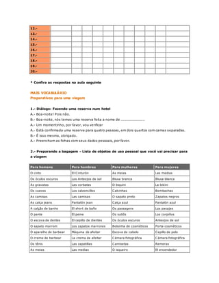 12.- 
13.- 
14.- 
15.- 
16.- 
17.- 
18.- 
19.- 
20.- 
* Confira as respostas na aula seguinte 
MAIS VOCABULÁRIO 
Preparativos para uma viagem 
1.- Diálogo: Fazendo uma reserva num hotel 
A.- Boa-noite! Pois não. 
B.- Boa-noite, nós temos uma reserva feita a nome de ...................... 
A.- Um momentinho, por favor, vou verificar 
A.- Está confirmada uma reserva para quatro pessoas, em dois quartos com camas separadas. 
B.- É isso mesmo, obrigado. 
A.- Preencham as fichas com seus dados pessoais, por favor. 
2.- Preparando a bagagem - Lista de objetos de uso pessoal que você vai precisar para 
a viagem 
Para homens Para hombres Para mulheres Para mujeres 
O cinto El Cinturón As meias Las medias 
Os óculos escuros Los Anteojos de sol Blusa branca Blusa blanca 
As gravatas Las corbatas O biquini La bikini 
Os cuecos Los calzoncillos Calcinhas Bombachas 
As camisas Las camisas O sapato preto Zapatos negros 
As calça jeans Pantalón jean Calça azul Pantalón azul 
A calção de banho El short de baño Os passagens Los pasajes 
O pente El peine Os sutiõs Los corpiños 
O escova de dentes El cepillo de dientes Os óculos escuros Anteojos de sol 
O sapato marrom Los zapatos marrones Bolsinha de cosméticos Porta-cosméticos 
O aparelho de barbear Máquina de afeitar Escova de cabelo Cepillo de pelo 
O creme de barbear La crema de afeitar Cámara fotográfica Cámara fotográfica 
Os tênis Las zapatillas Camisetas Remeras 
As meias Las medias O isqueiro El encendedor 
 