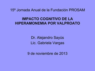 15º Jornada Anual de la Fundación PROSAM
IMPACTO COGNITIVO DE LA
HIPERAMONEMIA POR VALPROATO
Dr. Alejandro Sayús
Lic. Gabriela Vargas
9 de noviembre de 2013
 