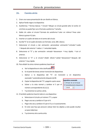 Curso de presentaciones
Francisco García-Pozuelo ~ 104 ~ Cuenta atrás
26. Cuenta atrás
1. Crear una nueva presentación de con diseño en blanco.
2. Aplicar fondo negro a la diapositiva
3. Autoformas formas básicas círculodibujar un círculo grande (alto 12 ancho 12
cm) Esto se puede fijar con el formato autoformatamaño.
4. Doble clic sobre el círculoformato de autoformacolor sin rellenolínea color
blanco y grosor 4,5 pto.
5. Insertar un cuadro de texto en el centro del círculo
6. Escribe“5” en el cuadro de texto con formato: arial, 200 , blanco.
7. Seleccionar el círculo y dar animación: personalizar animaciónentradarueda
después del anteriorradios 1 velocidad rápido.
8. Seleccionar el “5” y dar animación: entradadesvanecer muy rápido. con el
anterior.
9. Seleccionar el “5” y el círculoañadir efectosalidadesvanecerdespués del
anteriormuy rápido.
10. Para añadir los otros número podemos hacerlo así
a. Ver la diapositiva en vista clasificador
b. En el panel de tareas activar transición de diapositivas
c. Aplicar a la diapositiva del “5”: sin transición y en diapositiva
avanzadaautomáticamente después de 00.
d. Copiar la diapositiva del “5” y pegarla cuatro veces.
e. Volver a la vista normal y cambiar el 5 por el
número correspondiente (4,3,2,1).
f. Y ya tenemos la cuenta a atrás.
11. O también podemos hacerlo todo en una diapositiva:
a. Seleccionar el círculo y el número “5” y copiar
b. Pegar una vez y cambiar el 5 por el 4.
c. Pegar otra vez y cambiar el 5 por el 3 y a sí sucesivamente.
d. En este caso hay que procurar colocar bien los objetos y esto puede resultar
un poco laborioso
e. Y ya tenemos otra cuenta atrás
 