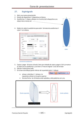 Curso de presentaciones
Francisco García-Pozuelo ~ 105 ~ Espirógrafo
27. Espirógrafo
1. Abrir una nueva presentación
2. Diseño de diapositiva diapositiva en blanco
3. Autoformas  elipse y dibujar en el centro de la diapositiva una
elipse más o menos así
4. Doble clic sobre la autoforma para abrir formato de autoformas
color sin relleno.
5. Copiar y pegar 18 veces el óvalo ( bien por método de copia y pegar o Ctrl y arrastrar
el ratón con la autoforma) y así tener 17 más el original o sea 18 en total
6. Ediciónseleccionar todo.
7. En la barra de dibujo (parte inferior de la pantalla) abrir  dibujo:
 alinear o distribuir  alinear a la
izquierda y alinear en la parte superior
 De esta forma los 18 óvalos están apilados y sólo podemos ver uno.
óvalo
Formato de autoformas
Óvalos separados óvalos apilados
 