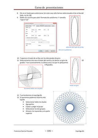 Curso de presentaciones
Francisco García-Pozuelo ~ 106 ~ Espirógrafo
8. Clic en el óvalo para seleccionar (en este caso sólo hemos seleccionado el de arriba del
todo, no los 18).
9. Doble clic encima para abrir formato de autoforma  tamaño
giro10 0
10. Y aparece el óvalo de arriba con los diez grados de giro.
11. Seleccionamos otra vez el óvalo del centro y le damos un giro de 20
grados. Y así sucesivamente; la última será a la que le apliquemos
170 grados.
12. Y ya tendremos el espirógrafo
13. Si queremos podemos hacerlo más
tupido
 Seleccionar todos los óvalos
 Agruparlos.
 Copiar y pegar el grupo
 Seleccionar los dos grupos.
 Alinear a la izquierda y a la parte
superior
selección del óvalo de arriba
Giro en la autoforma
óvalo con giro
los nueve óvalos con sus giros
 