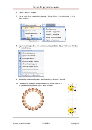 Curso de presentaciones
Francisco García-Pozuelo ~ 109 ~ Espirógrafo
6. Copiar y pegar la imagen
7. Con la copia de la imagen seleccionada  botón dibujo  girar o voltear  girar
verticalmente.
8. Separar una imagen de la otra y seleccionarlas y en botón dibujo alinear o distribuir
 verticalmente,
9. Seleccionar las dos imágenes botón derechoagrupar agrupar
10. Y ahora seguir los pasos del ejemplo anterior desde el punto 5 ,
en este ejemplo sólo es necesario tener 9 copias)
 