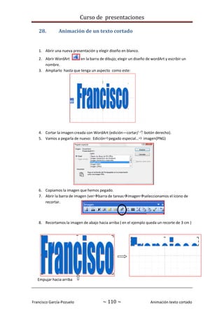 Curso de presentaciones
Francisco García-Pozuelo ~ 110 ~ Animación texto cortado
28. Animación de un texto cortado
1. Abrir una nueva presentación y elegir diseño en blanco.
2. Abrir WordArt en la barra de dibujo; elegir un diseño de wordArt y escribir un
nombre.
3. Ampliarlo hasta que tenga un aspecto como este:
4. Cortar la imagen creada con WordArt (edición—cortar/  botón derecho).
5. Vamos a pegarla de nuevo: Ediciónpegado especial… imagen(PNG)
6. Copiamos la imagen que hemos pegado.
7. Abrir la barra de imagen (verbarra de tareasimagenseleccionamos el icono de
recortar.
8. Recortamos la imagen de abajo hacia arriba ( en el ejemplo queda un recorte de 3 cm )
Empujar hacia arriba
 