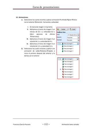 Curso de presentaciones
Francisco García-Pozuelo ~ 112 ~ Animación texto cortado
13. Animaciones:
a. Seleccionar los cuarto recortes y aplicar animación entradagirarinicio
con el anteriordirección horizontal y velocidad:
i. Al marco de imagen 1 muy lento.
ii. Aplicamos al marco de imagen 2 un
retraso de 0,5 s y velocidad 4,5 s
(Abrir opciones de efectos
intervalos).
iii. Aplicamos al marco de imagen 3 un
retardo de 1 s y velocidad de 4 s.
iv. Aplicamos al marco de imagen 4 un
retardo de 1,5 s y velocidad 3,5 s.
b. Seleccionar los cuatro recortes y aplicar una
animación de salidaelásticorápido e
inicio el primero después del anterior y lo
demás con el anterior
 