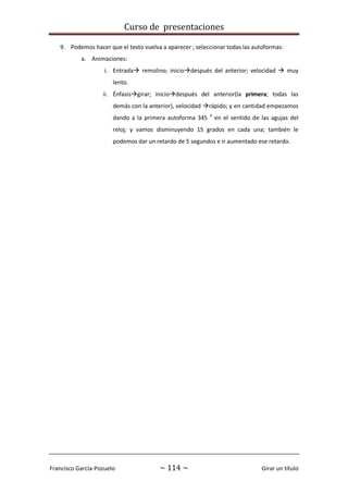 Curso de presentaciones
Francisco García-Pozuelo ~ 114 ~ Girar un título
9. Podemos hacer que el texto vuelva a aparecer ; seleccionar todas las autoformas:
a. Animaciones:
i. Entrada remolino; iniciodespués del anterior; velocidad  muy
lento.
ii. Énfasisgirar; iniciodespués del anterior(la primera; todas las
demás con la anterior), velocidad rápido; y en cantidad empezamos
dando a la primera autoforma 345 0
en el sentido de las agujas del
reloj; y vamos disminuyendo 15 grados en cada una; también le
podemos dar un retardo de 5 segundos e ir aumentado ese retardo.
 