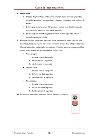 Curso de presentaciones
Francisco García-Pozuelo ~ 117 ~ Girar autoformas
8. Animaciones:
 Entrada: desplazar hacia arriba: con el anterior; desde la derecha; retardo 2
segundos; velocidad 2 segundos (para establecer estos datos abrir opciones de
efecto).
 Énfasis: girar con el anterior; 360 grados en sentido opuesto a las agujas del
reloj; retardo 4 segundos; velocidad 8 segundos.
 Salida: desplazar hacia fuera; con el anterior; hacia la izquierda; retardo 12
segundos; velocidad: rápido.
9. Ahora necesitamos tres grupos más como el que acabamos de hacer. Para ello sólo
tenemos que copiar y pegarlo tres veces y cambiar la imagen del pentágono de arriba.
Al copiarlas también copiamos las animaciones. Y lo único que tenemos que modificar
son los tiempos de retado. Para ello vamos una por una:
 Primera copia:
i. entrada :retardo 4 segundos
ii. énfasis: retado 4 segundos
iii. salida: retado 14 segundos.
 Segunda copia:
i. Entrada: retardo 6 segundos.
ii. Énfasis: retardo 6 segundos
iii. Salida: retardo 16 segundos.
 Tercera copia:
i. Entrada: retardo 8 segundos.
ii. Énfasis: retardo 8 segundos.
iii. Salida: retardo 18 segundos
10. Por último colocar todos los grupos encima del primer octógono
 