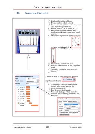 Curso de presentaciones
Francisco García-Pozuelo ~ 118 ~ Animar un texto
30. Animación de un texto
 Diseño de diapositiva en blanco
 Dibujar una línea y darle estilo 3D
 Insertar un cuadro de texto y colocarlo encima
de la diapositiva y fuera de ella
 Escribir la letra R con un tamaño de 115
 Personalizar animación: trayectoria de
desplazamientorebote a la derechacon el
anterior.
 Modificar la trayectoria de la animación (tirar
del punto que está debajo de 
 De esta forma rebotará en la línea
 Copiar el cuadro de texto de la R y pegarlo 6
veces.
 Separarlo y cambiar las letras como en la
imagen.

Cambiar de orden las letras para que no aparezcan
seguidas con los botones
 Animaciones: al pegar el cuadro de texto
también se ha pegado la animación.
 Inicio: con la anterior.
 Ruta de acceso: desbloqueado.
 Velocidad: desplegar y elegir intervalo y
aumentar en 0,1s retardo y disminuir 0,1s la
velocidad
 