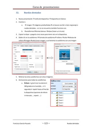 Curso de presentaciones
Francisco García-Pozuelo ~ 123 ~ Ruedas dentadas
32. Ruedas dentadas
1. Nueva presentación  estilo de diapositiva  diapositiva en blanco
2. Insertar o
a.  imagen  imágenes prediseñadas en buscar escribir o bien engranaje o
ruedas dentadas. o si no se encuentra también funciona con
b. autoformasformas básicas elipse (hacer un círculo)
3. Copiar la elipse y pegarla cinco veces para tener seis en la diapositiva.
4. Doble clic en la autoforma  formato de autoforma relleno colorefectos de
rellenoimagenseleccionar imagen; y así tenemos la autoforma con una imagen
5. Rellenar las otras autoformas con otras imágenes.
6. Animaciones para todas las autoformas
a. Énfasis  girarcon la anterior
360 grados en el sentido…. 6
segundos repetir hasta el final de
la diapositiva (opciones de efecto
intervalo…..repetir…..)
 
