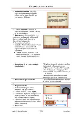 Curso de presentaciones
Francisco García-Pozuelo ~ 126 ~ Los colores
 Segunda diapositiva: Insertar
duplicar diapositiva y eliminar las
esferas con las letras. Escribir las
instrucciones del juego
 Tercera diapositiva: Insertar 
duplicar diapositiva. Eliminar el texto
de las instrucciones.
 Dibujar una elipse de 12,07 x 12,07
cm de color azul y con la palabra azul
dentro y colocarla a la fuera de la
diapositiva a la izquierda.
 Animación de la esfera:
Entrada : Arrastrar hacia dentro con
anteriordesde la izquierda 6
segundos.Repetir:hasta el final de
diapositiva
Énfasis: con la anterior  720
grados en el sentido… 6 segundos.
Repetir: hasta el final de diapositiva
 Diapositivas de la cuatro hasta la
doce inclusive
Duplicar siempre la anterior y cambiar
el color de la esfera en este orden:
nº 4rojo; nº 5verde; nº 6 amarillo
; nº 7  blanco; nº 8 negro; nº 9 
marrón; nº 10 rosa; nº 11  naranja; nº
12  morado.
Es importante mantener este orden
para luego aplicar los hipervínculos.
 Duplicar la diapositiva nº 12 Con la diapositiva 13 trabajamos después
de aplicar los hipervínculos

 Diapositiva nº 13
 Insertar un rectángulo con la
pregunta:”¿De qué color es?”
 Cambiar la esfera a color negro.
 Como hemos duplicado la diapositiva la
esfera ya tendrá las dos animaciones
que le dimos (arrastrar y girar)
 Encima del botón con la palabra negro
colocamos un botón de acción  hacia
delante o siguiente.
 Animaciones:
 