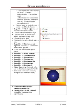 Curso de presentaciones
Francisco García-Pozuelo ~ 127 ~ Los colores
o Al óvalo (la esfera) salir espiral
hacia fuera  rápido
desencadenador  personalizar
negro
o Al botón de acción hacia delante:
entrada aparecer después del
anterior desencadenador
personalizar negro
 Podemos poner un sonido de error y
acierto a los diferentes botones
 Diapositiva nº 14(bola roja): Insertar
diapositiva duplicar la nº 13.
 Cambiar el desencadenador al rojo.
 Colocar el botón de acción “hacia
delante” encima del botón “rojo”
 Eliminar el botón “negro”
 Cambiar el color de la esfera de negro a
rojo.
 Diapositiva nº 15 (bola marrón):
duplicar la diapositiva 14 y realizar los
mismos pasos que en la 14.
 En este caso la esfera tiene que ser
marrón
 Diapositiva nº 16(bola naranja)
 Diapositiva nº 17 (bola morada)
 Diapositiva nº 18 (bola blanca)
 Diapositiva nº 19 (bola verde)
 Diapositiva nº 20 (bola amarilla)
 Diapositiva nº 21 (bola rosal)
 Diapositiva nº 22 (bola azul)
 Última diapositiva: Colocar la esfera
azul en el centro con la palabra “azul”.
 Animación: Entrada boomerang
después de la anterior rápido
 Transiciones: En la primera
diapositiva al hacer clic.
 En las restantes sin clic y sin paso
automático puesto que tiene
hipervínculos
 