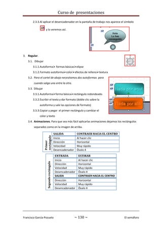 Curso de presentaciones
Francisco García-Pozuelo ~ 130 ~ El semáforo
2.3.3.Al aplicar el desencadenador en la pantalla de trabajo nos aparece el símbolo
y lo veremos así.
3. Regular.
3.1. Dibujar
3.1.1.Autoforma formas básicaselipse
3.1.2.Formato autoformacolorefectos de rellenotextura
3.2. Para el cartel de abajo necesitamos dos autoformas para
cuando salga una entre la otra.
3.3. Dibujar
3.3.1.Autoformaforma básicarectángulo redondeado.
3.3.2.Escribir el texto y dar formato (doble clic sobre la
autoforma y sale las opciones de formato)
3.3.3.Copiar y pegar el primer rectángulo y cambiar el
color y texto
3.4. Animaciones. Para que sea más fácil aplicarlas animaciones dejamos los rectángulos
separados como en la imagen de arriba.
Primer
rectángulo
SALIDA CONTRAER HACIA EL CENTRO
Inicio Al hacer clic
Dirección Horizontal
Velocidad Muy rápido
Desencadenador Óvalo 4
Segundorectángulo
ENTRADA ESTIRAR
Inicio Al hacer clic
Dirección Horizontal
Velocidad Muy rápido
Desencadenador Óvalo 4
SALIDA CONTRAER HACIA EL CENTRO
Dirección Horizontal
Velocidad Muy rápido
Desencadenador Óvalo 4
 