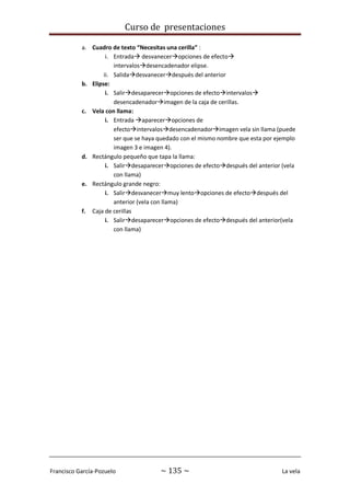 Curso de presentaciones
Francisco García-Pozuelo ~ 135 ~ La vela
a. Cuadro de texto “Necesitas una cerilla” :
i. Entrada desvaneceropciones de efecto
intervalosdesencadenador elipse.
ii. Salidadesvanecerdespués del anterior
b. Elipse:
i. Salirdesapareceropciones de efectointervalos
desencadenadorimagen de la caja de cerillas.
c. Vela con llama:
i. Entrada apareceropciones de
efectointervalosdesencadenadorimagen vela sin llama (puede
ser que se haya quedado con el mismo nombre que esta por ejemplo
imagen 3 e imagen 4).
d. Rectángulo pequeño que tapa la llama:
i. Salirdesapareceropciones de efectodespués del anterior (vela
con llama)
e. Rectángulo grande negro:
i. Salirdesvanecermuy lentoopciones de efectodespués del
anterior (vela con llama)
f. Caja de cerillas
i. Salirdesapareceropciones de efectodespués del anterior(vela
con llama)
 
