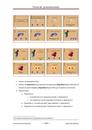 Curso de presentaciones
Francisco García-Pozuelo ~ 139 ~ Ejercicios prácticos
1. Colocar una diapositiva título
2. Realizar las diapositiva 2 (que presenta tres opciones), diapositiva 3 (que indica que es
correcta la opción elegida) y diapositiva 4 (que indica que la opción es incorrecta).
3. Hipervínculos: 6
a. Diapositiva 2:
i. la autoforma con la respuesta correcta  diapositiva 3
ii. Las autoformas con las respuestas incorrectas  diapositiva 4
b. Diapositiva 3 : el cuadro de texto “sigue adelante”  diapositiva 5
c. Diapositiva 4: el cuadro de texto “inténtalo de nuevo”  diapositiva 2
6
Para abreviar el hipervínculo lo represento con este símbolo 
 