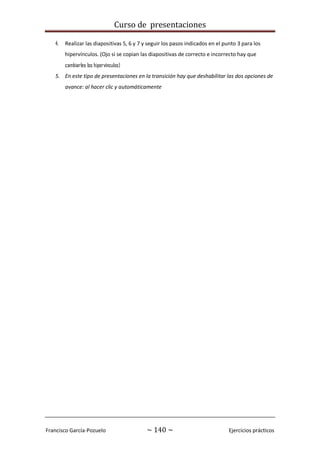 Curso de presentaciones
Francisco García-Pozuelo ~ 140 ~ Ejercicios prácticos
4. Realizar las diapositivas 5, 6 y 7 y seguir los pasos indicados en el punto 3 para los
hipervínculos. (Ojo si se copian las diapositivas de correcto e incorrecto hay que
cambiarles los hipervínculos)
5. En este tipo de presentaciones en la transición hay que deshabilitar las dos opciones de
avance: al hacer clic y automáticamente
 