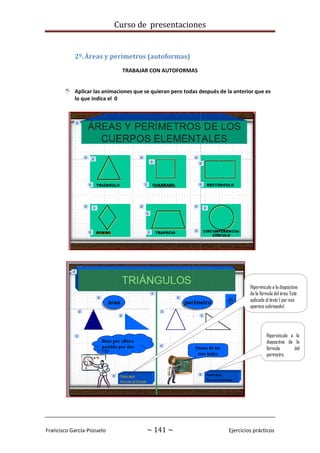 Curso de presentaciones
Francisco García-Pozuelo ~ 141 ~ Ejercicios prácticos
2º.Áreas y perímetros (autoformas)
TRABAJAR CON AUTOFORMAS
 Aplicar las animaciones que se quieran pero todas después de la anterior que es
lo que indica el 0
Hipervínculo a la diapositiva
de la fórmula del área. Está
aplicado al texto ( por eso
aparece subrayado)
Hipervínculo a la
diapositiva de la
fórmula del
perímetro,
aplicado al cuadro
de texto
 