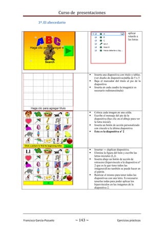 Curso de presentaciones
Francisco García-Pozuelo ~ 143 ~ Ejercicios prácticos
3º.El abecedario
aplicar
retardo a
las letras
 Inserta una diapositiva con título y tablas.
(ver diseño de diapositivas)tabla de 5 x 5
 Baja el marcador del título al pie de la
diapositiva
 Inserta en cada cuadro la imagen(si es
necesario redimensiónala)
 Coloca cada imagen en una celda.
 Escribe el mensaje del pie de la
diapositiva (haz clic en el dibujo para ver
la letra inicial).
 Inserta un botón de acción personalizado
con vínculo a la última diapositiva
 Esta es la diapositiva nº 2
 Insertar --- duplicar diapositiva.
 Elimina la figura del león y escribe las
letras iniciales (L,l)
 Inserta abajo un botón de acción de
retroceso (hipervínculo a la diapositiva nº
2 que es la que tiene todos las
imágenes)Esto también se puede hacer en
el patrón.
 Realizar el mismo para tener todas las
diapositivas con una letra. Es necesario
tenerlas todas para poder aplicar los
hipervínculos en las imágenes de la
diapositiva 2.
 