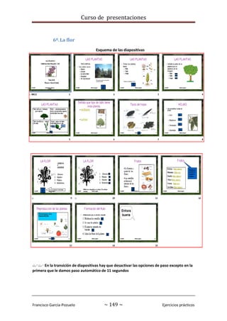 Curso de presentaciones
Francisco García-Pozuelo ~ 149 ~ Ejercicios prácticos
6º.La flor
Esquema de las diapositivas
 En la transición de diapositivas hay que desactivar las opciones de paso excepto en la
primera que le damos paso automático de 11 segundos
 