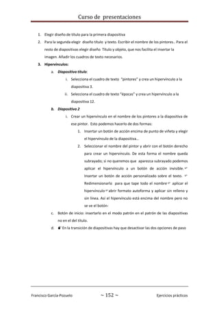 Curso de presentaciones
Francisco García-Pozuelo ~ 152 ~ Ejercicios prácticos
1. Elegir diseño de título para la primera diapositiva
2. Para la segunda elegir diseño título y texto. Escribir el nombre de los pintores.. Para el
resto de diapositivas elegir diseño Título y objeto, que nos facilita el insertar la
imagen. Añadir los cuadros de texto necesarios.
3. Hipervínculos:
a. Diapositiva título:
i. Selecciona el cuadro de texto “pintores” y crea un hipervínculo a la
diapositiva 3.
ii. Selecciona el cuadro de texto “épocas” y crea un hipervínculo a la
diapositiva 12.
b. Diapositiva 2
i. Crear un hipervínculo en el nombre de los pintores a la diapositiva de
ese pintor. Esto podemos hacerlo de dos formas:
1. Insertar un botón de acción encima de punto de viñeta y elegir
el hipervínculo de la diapositiva…
2. Seleccionar el nombre del pintor y abrir con el botón derecho
para crear un hipervínculo. De esta forma el nombre queda
subrayado; si no queremos que aparezca subrayado podemos
aplicar el hipervínculo a un botón de acción invisible.
Insertar un botón de acción personalizado sobre el texto. 
Redimensionarlo para que tape todo el nombre aplicar el
hipervínculoabrir formato autoforma y aplicar sin relleno y
sin línea. Así el hipervínculo está encima del nombre pero no
se ve el botón-
c. Botón de inicio: insertarlo en el modo patrón en el patrón de las diapositivas
no en el del título.
d. En la transición de diapositivas hay que desactivar las dos opciones de paso
 