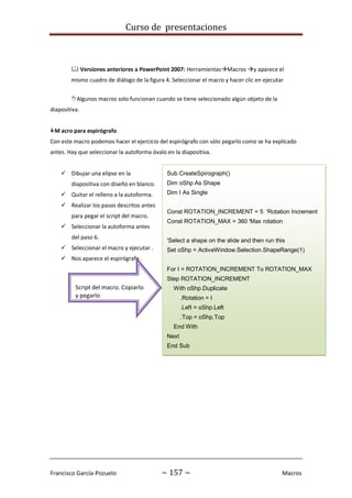 Curso de presentaciones
Francisco García-Pozuelo ~ 157 ~ Macros
Sub CreateSpirograph()
Dim oShp As Shape
Dim I As Single
Const ROTATION_INCREMENT = 5 'Rotation Increment
Const ROTATION_MAX = 360 'Max rotation
'Select a shape on the slide and then run this
Set oShp = ActiveWindow.Selection.ShapeRange(1)
For I = ROTATION_INCREMENT To ROTATION_MAX
Step ROTATION_INCREMENT
With oShp.Duplicate
.Rotation = I
.Left = oShp.Left
.Top = oShp.Top
End With
Next
End Sub
 Versiones anteriores a PowerPoint 2007: HerramientasMacros y aparece el
mismo cuadro de diálogo de la figura 4. Seleccionar el macro y hacer clic en ejecutar
Algunos macros solo funcionan cuando se tiene seleccionado algún objeto de la
diapositiva.
M acro para espirógrafo
Con este macro podemos hacer el ejercicio del espirógrafo con sólo pegarlo como se ha explicado
antes. Hay que seleccionar la autoforma óvalo en la diapositiva.
 Dibujar una elipse en la
diapositiva con diseño en blanco.
 Quitar el relleno a la autoforma.
 Realizar los pasos descritos antes
para pegar el script del macro.
 Seleccionar la autoforma antes
del paso 6.
 Seleccionar el macro y ejecutar .
 Nos aparece el espirógrafo .
Script del macro. Copiarlo
y pegarlo
 