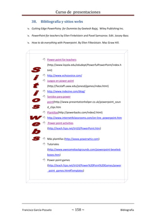 Curso de presentaciones
Francisco García-Pozuelo ~ 158 ~ Bibliografía
38. Bibliografía y sitios webs
 Cutting Edge PowerPoiny for Dummies by Geetesh Bajaj. Wiley Publishing Inc.
 PowerPoint for teachers by Ellen Finkelstein and Pavel Samsonov. Edit. Jossey-Bass
 How to do everything with Powerpoint. By Ellen Filkeslstain. Mac Graw Hill.
 Power point for teachers
(http://www.loyola.edu/edudept/PowerfulPowerPoint/index.h
tml)
 http://www.echosvoice.com/
 Juegos en power point
(http://facstaff.uww.edu/jonesd/games/index.html)
 http://www.indezine.com/blog/
 Sonidos para power
point(http://www.presentationhelper.co.uk/powerpoint_soun
d_clips.htm
 Plantillas(http://powerbacks.com/index2.html)
 http://www.internet4classrooms.com/on-line_powerpoint.htm
 Power point activities
(http://teach.fcps.net/trt10/PowerPoint.htm)
 Más plantillas (http://www.powerwhiz.com)
 Tutoriales
(http://www.awesomebackgrounds.com/powerpoint-beveled-
boxes.htm)
 Power point games
(http://teach.fcps.net/trt14/Power%20Point%20Games/power
_point_games.htm#Templates)
 