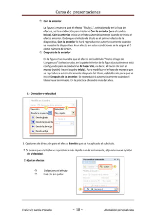 Curso de presentaciones
Francisco García-Pozuelo ~ 18 ~ Animación personalizada
 Con la anterior
La figura 1 muestra que el efecto "Título 1", seleccionado en la lista de
efectos, se ha establecido para iniciarse Con la anterior (vea el cuadro
Inicio). Con la anterior inicia un efecto automáticamente cuando se inicia el
efecto anterior. Dado que el efecto de título es el primer efecto de la
diapositiva, Con la anterior lo hará reproducirse automáticamente cuando
se muestre la diapositiva. A un efecto en estas condiciones se le asigna el 0
como número de orden.
 Después de la anterior
En la figura 2 se muestra que el efecto del subtítulo "Visite el lago de
Llanganuco" (seleccionado, en la parte inferior de la figura) actualmente está
configurado para reproducirse Al hacer clic, es decir, al hacer clic con el
mouse (ratón) (vea el cuadro Inicio). Para modificar el efecto de manera que
se reproduzca automáticamente después del título, establézcalo para que se
inicie Después de la anterior. Se reproducirá automáticamente cuando el
título haya terminado. En la práctica obtendrá más detalles.
6.- Dirección y velocidad
1 Opciones de dirección para el efecto Barrido que se ha aplicado al subtítulo.
2 Si desea que el efecto se reproduzca más rápida o más lentamente, elija una nueva opción
de Velocidad.
7.-Quitar efectos
 Selecciona el efecto
 Haz clic en quitar
 