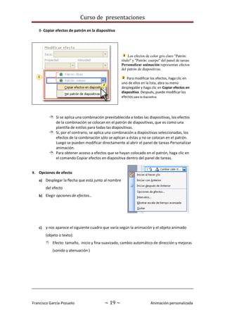 Curso de presentaciones
Francisco García-Pozuelo ~ 19 ~ Animación personalizada
8- Copiar efectos de patrón en la diapositiva
Los efectos de color gris claro "Patrón:
título" y "Patrón: cuerpo" del panel de tareas
Personalizar animación representan efectos
del patrón de diapositivas.
Para modificar los efectos, haga clic en
uno de ellos en la lista, abra su menú
desplegable y haga clic en Copiar efectos en
diapositiva. Después, puede modificar los
efectos para la diapositiva.
 Si se aplica una combinación preestablecida a todas las diapositivas, los efectos
de la combinación se colocan en el patrón de diapositivas, que es como una
plantilla de estilos para todas las diapositivas.
 Si, por el contrario, se aplica una combinación a diapositivas seleccionadas, los
efectos de la combinación sólo se aplican a éstas y no se colocan en el patrón.
Luego se pueden modificar directamente al abrir el panel de tareas Personalizar
animación.
 Para obtener acceso a efectos que se hayan colocado en el patrón, haga clic en
el comando Copiar efectos en diapositiva dentro del panel de tareas.
9. Opciones de efecto
a) Desplegar la flecha que está junto al nombre
del efecto
b) Elegir opciones de efectos…
c) y nos aparece el siguiente cuadro que varía según la animación y el objeto animado
(objeto o texto):
 Efecto: tamaño, inicio y fina suavizado, cambio automático de dirección y mejoras
(sonido y atenuación )
 