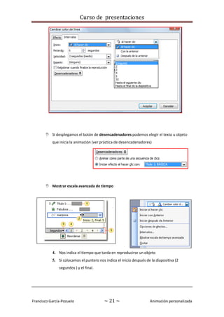 Curso de presentaciones
Francisco García-Pozuelo ~ 21 ~ Animación personalizada
 Si desplegamos el botón de desencadenadores podemos elegir el texto u objeto
que inicia la animación (ver práctica de desencadenadores)
 Mostrar escala avanzada de tiempo
1.
2.
3.
4. Nos indica el tiempo que tarda en reproducirse un objeto
5. Si colocamos el puntero nos indica el inicio después de la diapositiva (2
segundos ) y el final.
 
