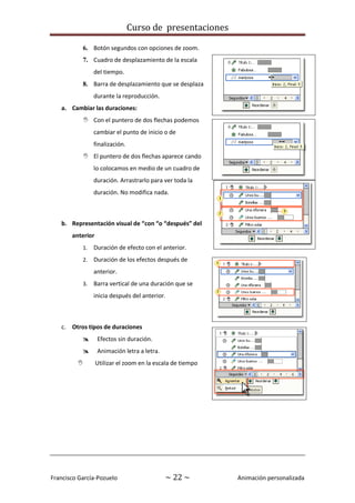 Curso de presentaciones
Francisco García-Pozuelo ~ 22 ~ Animación personalizada
6. Botón segundos con opciones de zoom.
7. Cuadro de desplazamiento de la escala
del tiempo.
8. Barra de desplazamiento que se desplaza
durante la reproducción.
a. Cambiar las duraciones:
 Con el puntero de dos flechas podemos
cambiar el punto de inicio o de
finalización.
 El puntero de dos flechas aparece cando
lo colocamos en medio de un cuadro de
duración. Arrastrarlo para ver toda la
duración. No modifica nada.
b. Representación visual de “con “o “después” del
anterior
1. Duración de efecto con el anterior.
2. Duración de los efectos después de
anterior.
3. Barra vertical de una duración que se
inicia después del anterior.
c. Otros tipos de duraciones
 Efectos sin duración.
 Animación letra a letra.
 Utilizar el zoom en la escala de tiempo
 