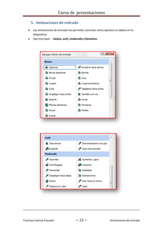 Curso de presentaciones
Francisco García-Pozuelo ~ 23 ~ Animaciones de entrada
5. Animaciones de entrada
 Las animaciones de entrada nos permiten controlar cómo aparece un objeto en la
diapositiva.
 Hay tres tipos : básica, sutil, moderado y llamativo.
 