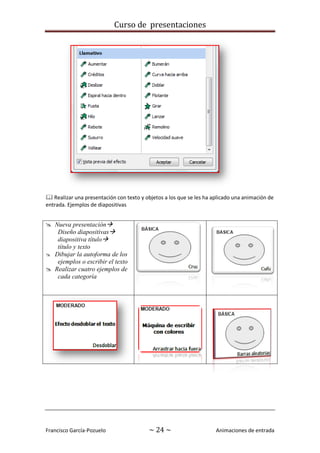 Curso de presentaciones
Francisco García-Pozuelo ~ 24 ~ Animaciones de entrada
 Realizar una presentación con texto y objetos a los que se les ha aplicado una animación de
entrada. Ejemplos de diapositivas
 Nueva presentación
Diseño diapositivas
diapositiva título
título y texto
 Dibujar la autoforma de los
ejemplos o escribir el texto
 Realizar cuatro ejemplos de
cada categoría
 