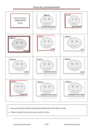 Curso de presentaciones
Francisco García-Pozuelo ~ 26 ~ Animaciones de salida
 Nueva presentacióndiseño de diapositivasdiapositiva títulotítulo y texto
 Dibujar la autoforma de los ejemplos o escribir el texto .
 Añadirles los efectos de salida indicados; todos con la opción “la hacer clic”
 