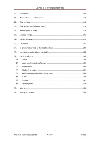 Curso de presentaciones
Francisco García-Pozuelo Díaz ~ 3 ~ Índice
27. Espirógrafo................................................................................................................105
28. Animación de un texto cortado .................................................................................110
28. Girar un título............................................................................................................113
29. Girar autoformas (sobre un pivote) ...........................................................................115
30. Animación de un texto ..............................................................................................118
31. Línea de tiempo.........................................................................................................121
32. Ruedas dentadas.......................................................................................................123
33. Los colores ................................................................................................................125
34. El semáforo (ejercicio de desencadenadores)............................................................129
35. La vela (desencadenadores avanzado).......................................................................134
36. Ejercicio prácticos......................................................................................................138
1º. Contar ...................................................................................................................138
2º. Áreas y perímetros (autoformas) ...........................................................................141
3º. El abecedario.........................................................................................................143
4º. Estudio de la oración .............................................................................................145
5º. Boo (imágenes prediseñadas desagrupar)..............................................................148
6º. La flor ....................................................................................................................149
7º. Pintores.................................................................................................................151
8º. Crear un plano.......................................................................................................153
37. Macros......................................................................................................................155
38. Bibliografía y webs....................................................................................................158
 