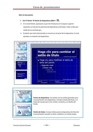 Curso de presentaciones
Francisco García-Pozuelo ~ 44 ~ Patrones
Abrir la vista patrón
 Ver Patrón  Patrón de diapositivas (MAY + )
 En la vista Patrón, aparecerá un par de miniaturas en la esquina superior
izquierda; se trata de los patrones de diapositivas y de títulos. Están unidos por
medio de un corchete gris.
 El patrón que está seleccionado se muestra en el panel de la diapositiva. En este
ejemplo, es el patrón de diapositivas.
Patrón de diapositivas. Sus estilos son los estilos generales para
la presentación con diapositivas, incluido el texto del título, y el
texto del cuerpo para cinco niveles; el diseño; y el diseño del
fondo.
Patrón de títulos. Incluye estilos para las diapositivas de título de
la presentación incluido un título, subtítulo y un fondo propio.
 