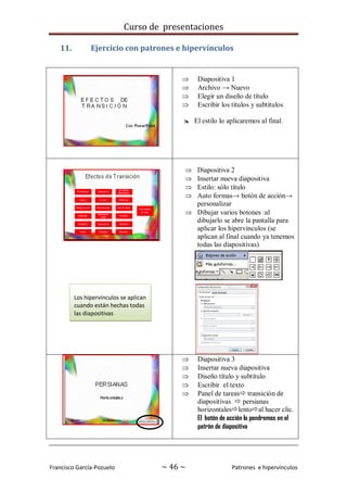 Curso de presentaciones
Francisco García-Pozuelo ~ 46 ~ Patrones e hipervínculos
11. Ejercicio con patrones e hipervínculos
 Diapositiva 1
 Archivo → Nuevo
 Elegir un diseño de título
 Escribir los títulos y subtítulos
 El estilo lo aplicaremos al final.
 Diapositiva 2
 Insertar nueva diapositiva
 Estilo: sólo título
 Auto formas→ botón de acción→
personalizar
 Dibujar varios botones :al
dibujarlo se abre la pantalla para
aplicar los hipervínculos (se
aplican al final cuando ya tenemos
todas las diapositivas)
 Diapositiva 3
 Insertar nueva diapositiva
 Diseño título y subtítulo
 Escribir el texto
 Panel de tareas transición de
diapositivas  persianas
horizontaleslentoal hacer clic.
El botón de acción lo pondremos en el
patrón de diapositiva
Los hipervínculos se aplican
cuando están hechas todas
las diapositivas
 