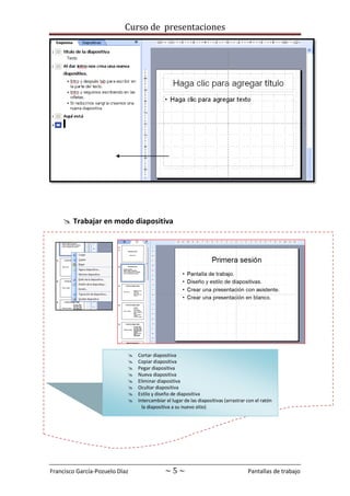Curso de presentaciones
Francisco García-Pozuelo Díaz ~ 5 ~ Pantallas de trabajo
 Trabajar en modo diapositiva
 Cortar diapositiva
 Copiar diapositiva
 Pegar diapositiva
 Nueva diapositiva
 Eliminar diapositiva
 Ocultar diapositiva
 Estilo y diseño de diapositiva
 Intercambiar el lugar de las diapositivas (arrastrar con el ratón
la diapositiva a su nuevo sitio)
 