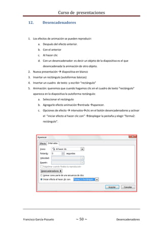 Curso de presentaciones
Francisco García-Pozuelo ~ 50 ~ Desencadenadores
12. Desencadenadores
1. Los efectos de animación se pueden reproducir:
a. Después del efecto anterior.
b. Con el anterior
c. Al hacer clic
d. Con un desencadenador: es decir un objeto de la diapositiva es el que
desencadenada la animación de otro objeto.
2. Nueva presentación  diapositiva en blanco
3. Insertar un rectángulo (autoformas básicas)
4. Insertar un cuadro de texto y escribir “rectángulo”
5. Animación: queremos que cuando hagamos clic en el cuadro de texto “rectángulo”
aparezca en la diapositiva la autoforma rectángulo:
a. Seleccionar el rectángulo
b. Agregarle efecto animaciónentrada aparecer.
c. Opciones de efecto  intervalosclic en el botón desencadenadores y activar
el “iniciar efecto al hacer clic con” desplegar la pestaña y elegir “forma2:
rectángulo”.
 