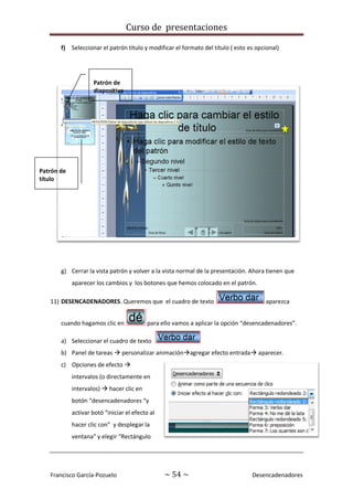 Curso de presentaciones
Francisco García-Pozuelo ~ 54 ~ Desencadenadores
f) Seleccionar el patrón título y modificar el formato del título ( esto es opcional)
g) Cerrar la vista patrón y volver a la vista normal de la presentación. Ahora tienen que
aparecer los cambios y los botones que hemos colocado en el patrón.
11) DESENCADENADORES. Queremos que el cuadro de texto aparezca
cuando hagamos clic en para ello vamos a aplicar la opción “desencadenadores”.
a) Seleccionar el cuadro de texto
b) Panel de tareas  personalizar animaciónagregar efecto entrada aparecer.
c) Opciones de efecto 
intervalos (o directamente en
intervalos)  hacer clic en
botón “desencadenadores “y
activar botó “iniciar el efecto al
hacer clic con” y desplegar la
ventana” y elegir “Rectángulo
Patrón de
diapositiva
Patrón de
título
 