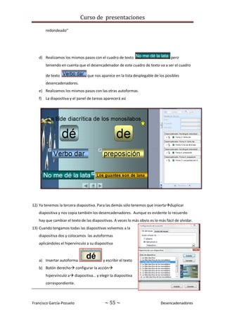 Curso de presentaciones
Francisco García-Pozuelo ~ 55 ~ Desencadenadores
redondeado”
d) Realizamos los mismos pasos con el cuadro de texto pero
teniendo en cuenta que el desencadenador de este cuadro de texto va a ser el cuadro
de texto que nos aparece en la lista desplegable de los posibles
desencadenadores.
e) Realizamos los mismos pasos con las otras autoformas.
f) La diapositiva y el panel de tareas aparecerá así
12) Ya tenemos la tercera diapositiva. Para las demás sólo tenemos que insertaduplicar
diapositiva y nos copia también los desencadenadores. Aunque es evidente lo recuerdo
hay que cambiar el texto de las diapositivas. A veces lo más obvio es lo más fácil de olvidar.
13) Cuando tengamos todas las diapositivas volvemos a la
diapositiva dos y colocamos las autoformas
aplicándoles el hipervínculo a su diapositiva
a) Insertar autoforma y escribir el texto
b) Botón derecho configurar la acción
hipervínculo a diapositiva… y elegir la diapositiva
correspondiente.
 