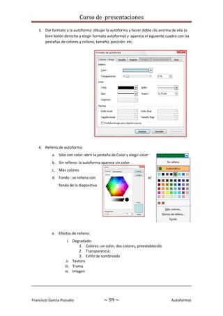 Curso de presentaciones
Francisco García-Pozuelo ~ 59 ~ Autoformas
3. Dar formato a la autoforma: dibujar la autoforma y hacer doble clic encima de ella (o
bien botón derecho y elegir formato autoforma) y aparece el siguiente cuadro con las
pestañas de colores y relleno, tamaño, posición. etc.
4. Relleno de autoforma:
a. Sólo con color: abrir la pestaña de Color y elegir color
b. Sin relleno: la autoforma aparece sin color
c. Más colores
d. Fondo : se rellena con el
fondo de la diapositiva
e. Efectos de relleno:
i. Degradado:
1. Colores: un color, dos colores, preestablecido
2. Transparencia.
3. Estilo de sombreado
ii. Textura
iii. Trama
iv. Imagen
 