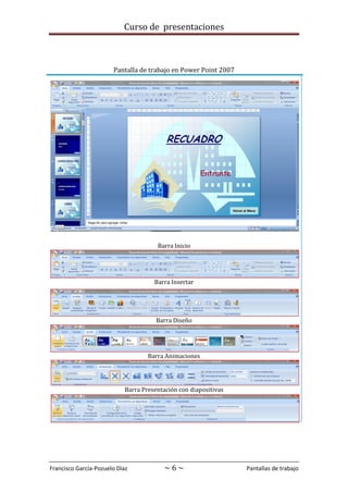 Curso de presentaciones
Francisco García-Pozuelo Díaz ~ 6 ~ Pantallas de trabajo
Pantalla de trabajo en Power Point 2007
Barra Inicio
Barra Insertar
Barra Diseño
Barra Animaciones
Barra Presentación con diapositivas
 