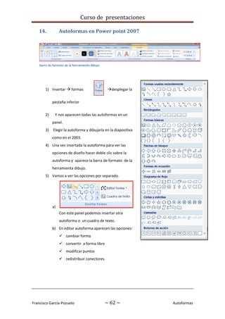Curso de presentaciones
Francisco García-Pozuelo ~ 62 ~ Autoformas
14. Autoformas en Power point 2007
1) Insertar  formas desplegar la
pestaña inferior
2) Y nos aparecen todas las autoformas en un
panel.
3) Elegir la autoforma y dibujarla en la diapositiva
como en el 2003.
4) Una vez insertada la autoforma para ver las
opciones de diseño hacer doble clic sobre la
autoforma y aparece la barra de formato de la
herramienta dibujo.
5) Vamos a ver las opciones por separado.
a)
Con este panel podemos insertar otra
autoforma o un cuadro de texto.
b) En editar autoforma aparecen las opciones:
 cambiar forma
 convertir a forma libre
 modificar puntos
 redistribuir conectores
barra de formato de la herramienta dibujo
 