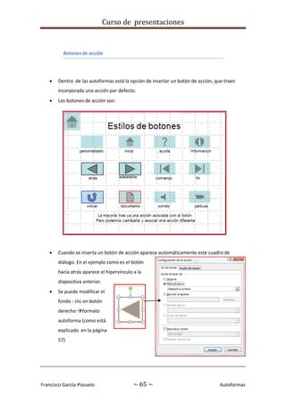Curso de presentaciones
Francisco García-Pozuelo ~ 65 ~ Autoformas
Botones de acción
 Dentro de las autoformas está la opción de insertar un botón de acción, que traen
incorporada una acción por defecto.
 Los botones de acción son:
 Cuando se inserta un botón de acción aparece automáticamente este cuadro de
diálogo. En el ejemplo como es el botón
hacia atrás aparece el hipervínculo a la
diapositiva anterior.
 Se puede modificar el
fondo : clic en botón
derecho formato
autoforma (como está
explicado en la página
57)
 