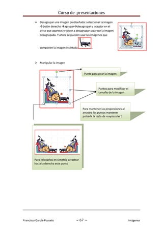 Curso de presentaciones
Francisco García-Pozuelo ~ 67 ~ Imágenes
 Desagrupar una imagen prediseñada: seleccionar la imagen
botón derecho agrupardesagrupar y aceptar en el
aviso que aparece; y volver a desagrupar; aparece la imagen
desagrupada. Y ahora se pueden usar las imágenes que
componen la imagen insertada ..
 Manipular la imagen
Punto para girar la imagen
Puntos para modificar el
tamaño de la imagen
Para mantener las proporciones al
arrastra los puntos mantener
pulsada la tecla de mayúsculas
Para colocarlos en simetría arrastrar
hacia la derecha este punto
 