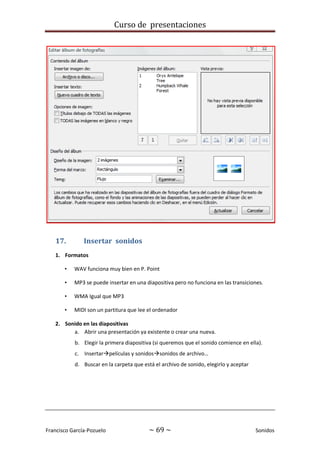 Curso de presentaciones
Francisco García-Pozuelo ~ 69 ~ Sonidos
17. Insertar sonidos
1. Formatos
• WAV funciona muy bien en P. Point
• MP3 se puede insertar en una diapositiva pero no funciona en las transiciones.
• WMA Igual que MP3
• MIDI son un partitura que lee el ordenador
2. Sonido en las diapositivas
a. Abrir una presentación ya existente o crear una nueva.
b. Elegir la primera diapositiva (si queremos que el sonido comience en ella).
c. Insertarpelículas y sonidossonidos de archivo…
d. Buscar en la carpeta que está el archivo de sonido, elegirlo y aceptar
 