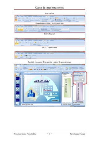 Curso de presentaciones
Francisco García-Pozuelo Díaz ~ 7 ~ Pantallas de trabajo
Barra Vista
Barra Presentación con diapositivas
Barra Revisar
Barra Programador
Pantalla con panel de selección y panel de animaciones
paneldeselección
paneldeanimaciones
 