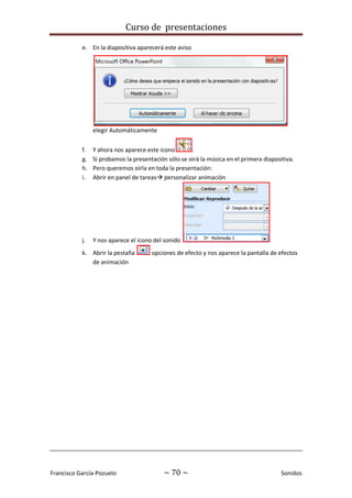 Curso de presentaciones
Francisco García-Pozuelo ~ 70 ~ Sonidos
e. En la diapositiva aparecerá este aviso
elegir Automáticamente
f. Y ahora nos aparece este icono .
g. Si probamos la presentación sólo se oirá la música en el primera diapositiva.
h. Pero queremos oírla en toda la presentación:
i. Abrir en panel de tareas personalizar animación
j. Y nos aparece el icono del sonido
k. Abrir la pestaña opciones de efecto y nos aparece la pantalla de efectos
de animación
 